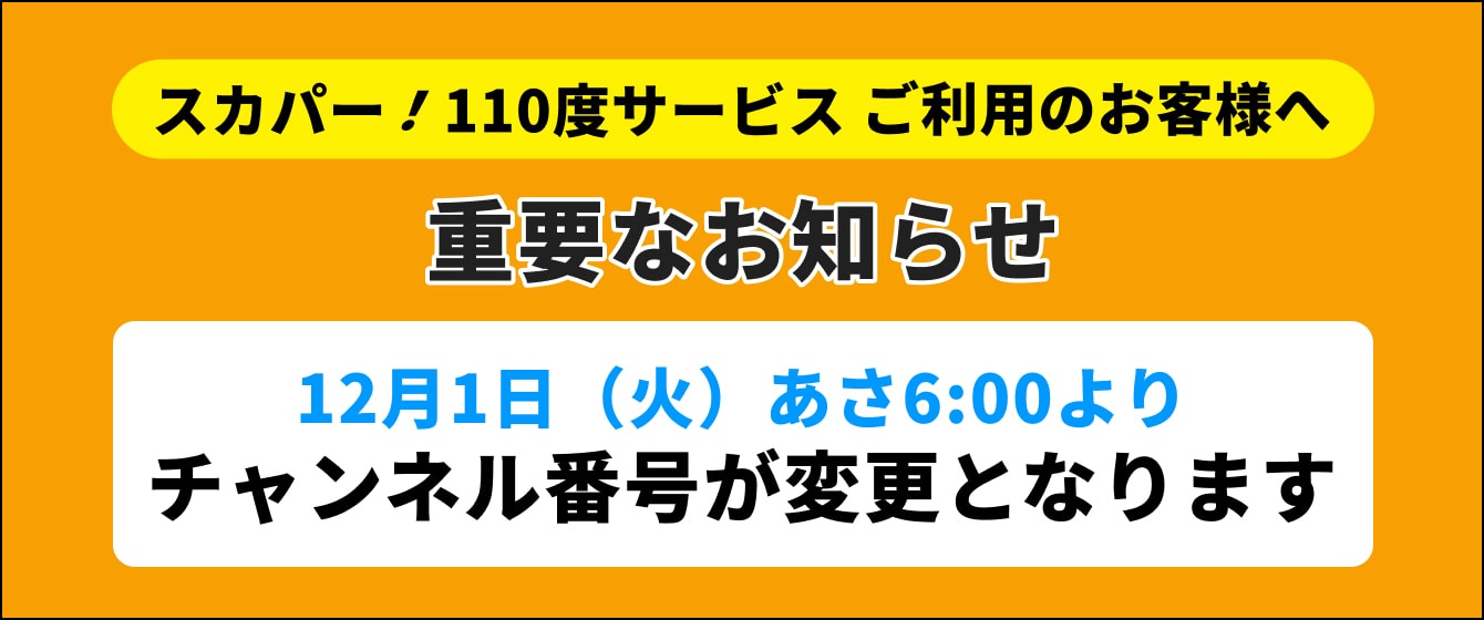 スカパー！110度サービスでご視聴のお客様へ 重要なお知らせ 12月1日（火）あさ6:00よりチャンネル番号が変更となります