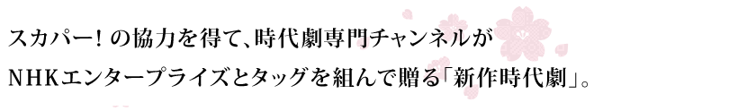 スカパー！の協力を得て、時代劇専門チャンネルがNHKエンタープライズとタッグを組んで贈る「新作時代劇」。