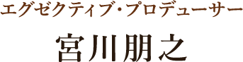 エグゼクティブ・プロデューサー：宮川朋之