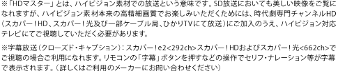 ※「HDマスター」とは、ハイビジョン素材での放送という意味です。SD放送においても美しい映像をご覧になれますが、ハイビジョン素材本来の高精細画質でお楽しみいただくためには、時代劇専門チャンネルHD(スカパー！HD、スカパー！光及び一部ケーブル局、ひかりTVにて放送)にご加入のうえ、ハイビジョン対応テレビにてご視聴していただく必要があります。
※字幕放送（クローズド・キャプション）：スカパー！e2<292ch>スカパー！HDおよびスカパー！光<662ch>でご視聴の場合ご利用になれます。リモコンの「字幕」ボタンを押すなどの操作でセリフ・ナレーション等が字幕で表示されます。（詳しくはご利用のメーカーにお問い合わせください）