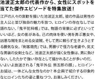 池波正太郎の代表作から、女性にスポットを当てた傑作エピソードを特集放送！
江戸の人々の哀歓を描いた池波正太郎。彼の作品は男性の主人公と並び独自の魅力を放つ、ヒロインの存在なしでは語れない。「鬼平犯科帳」では、物語の背景に必ずといっていいほど、女の影がある。己の肉体を使い男を弄ぶ悪女や、凶悪な賊をまとめる女盗賊、そして男に頼らず生きようとする勝気な女。「剣客商売」では、男勝りで怪力な老婆や、気丈な男装の女剣士など。池波正太郎が描く女性像は、男に負けない、したたかで強い存在として描かれることが多いのだ。いよいよ放送される「鬼平外伝 熊五郎の顔」。ヒロイン・お延は、一体どんな女性なのか？本企画で紹介する印象的なヒロインたちの姿と重ねつつ、お楽しみください。