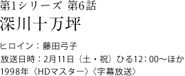 第1シリーズ　第6話
深川十万坪
ヒロイン：藤田弓子
放送日時：2月11日（土・祝）　ひる12:00～ほか
1998年＜HDマスター＞＜字幕放送＞