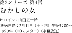 第2シリーズ　第4話
むかしの女
ヒロイン：山田五十鈴
放送日時：2月11日（土・祝）　午後5:00～
1990年＜HDマスター＞＜字幕放送＞