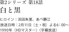 第2シリーズ　第18話
白と黒
ヒロイン：浜田朱里、あべ静江
放送日時：2月11日（土・祝）　よる6:00～
1990年＜HDマスター＞＜字幕放送＞