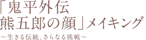 「鬼平外伝　熊五郎の顔」メイキング
～生きる伝統、さらなる挑戦～