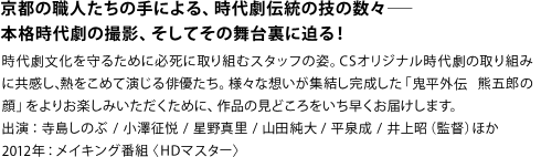 京都の職人たちの手による、時代劇伝統の技の数々――
本格時代劇の撮影、そしてその舞台裏に迫る！
時代劇文化を守るために必死に取り組むスタッフの姿。CSオリジナル時代劇の取り組みに共感し、熱をこめて演じる俳優たち。様々な想いが集結し完成した「鬼平外伝 熊五郎の顔」をよりお楽しみいただくために、作品の見どころをいち早くお届けします。
出演：寺島しのぶ / 小澤征悦 / 星野真里 / 山田純大 / 平泉成 / 井上昭（監督） ほか
2012年：メイキング番組 〈HDマスター〉