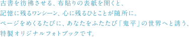 古書を彷彿させる、布貼りの表紙を開くと、記憶に残るワンシーン、心に残るひとことが随所に。
ページをめくるたびに、あなたをふたたび「鬼平」の世界へと誘う、特製オリジナルフォトブックです。