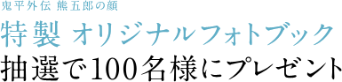 鬼平外伝　熊五郎の顔
特製　オリジナルフォトブック
抽選で100名様にプレゼント