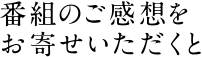 番組のご感想をお寄せいただくと