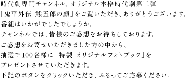 時代劇専門チャンネル、オリジナル本格時代劇第二弾　「鬼平外伝 熊五郎の顔」をご覧いただき、ありがとうございます。
番組はいかがでしたでしょうか。
チャンネルでは、皆様のご感想をお待ちしております。
ご感想をお寄せいただきました方の中から、抽選で100名様に「特製 オリジナルフォトブック」をプレゼントさせていただきます。
下記のボタンをクリックいただき、ふるってご応募ください。