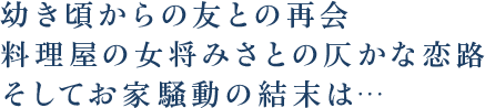 幼き頃からの友との再会料理屋の女将みさとの仄かな恋路そしてお家騒動の結末は…