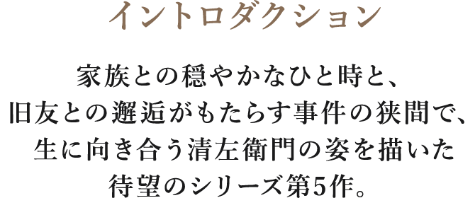 イントロダクション/家族との穏やかなひと時と、旧友との邂逅がもたらす事件の狭間で、
生に向き合う清左衛門の姿を描いた待望のシリーズ第5作。