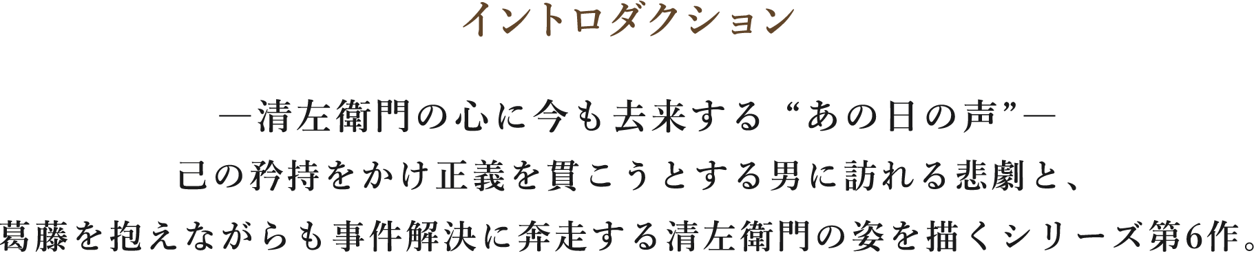 イントロダクション/―清左衛門の心に今も去来する “あの日の声”―己の矜持をかけ正義を貫こうとする男に訪れる悲劇と、葛藤を抱えながらも事件解決に奔走する清左衛門の姿を描くシリーズ第6作。