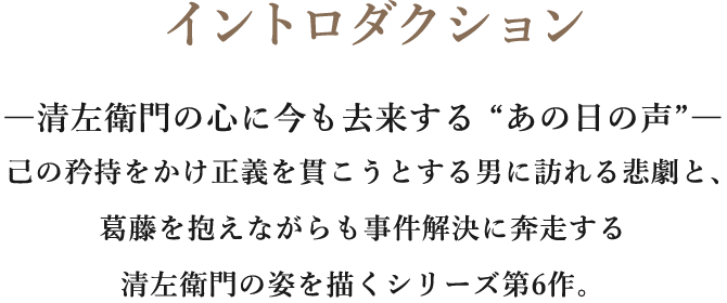 イントロダクション/―清左衛門の心に今も去来する “あの日の声”―己の矜持をかけ正義を貫こうとする男に訪れる悲劇と、葛藤を抱えながらも事件解決に奔走する清左衛門の姿を描くシリーズ第6作。