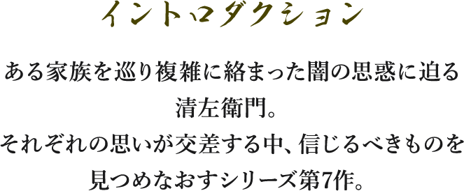 イントロダクション/―ある家族を巡り複雑に絡まった闇の思惑に迫る清左衛門。それぞれの思いが交差する中、信じるべきものを見つめなおすシリーズ第7作。