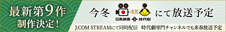 最新第9作制作決定！ 今冬 日本映画+時代劇4K にて放送予定 J:COM STREAMにて同時配信 時代劇専門チャンネルでも来春放送予定