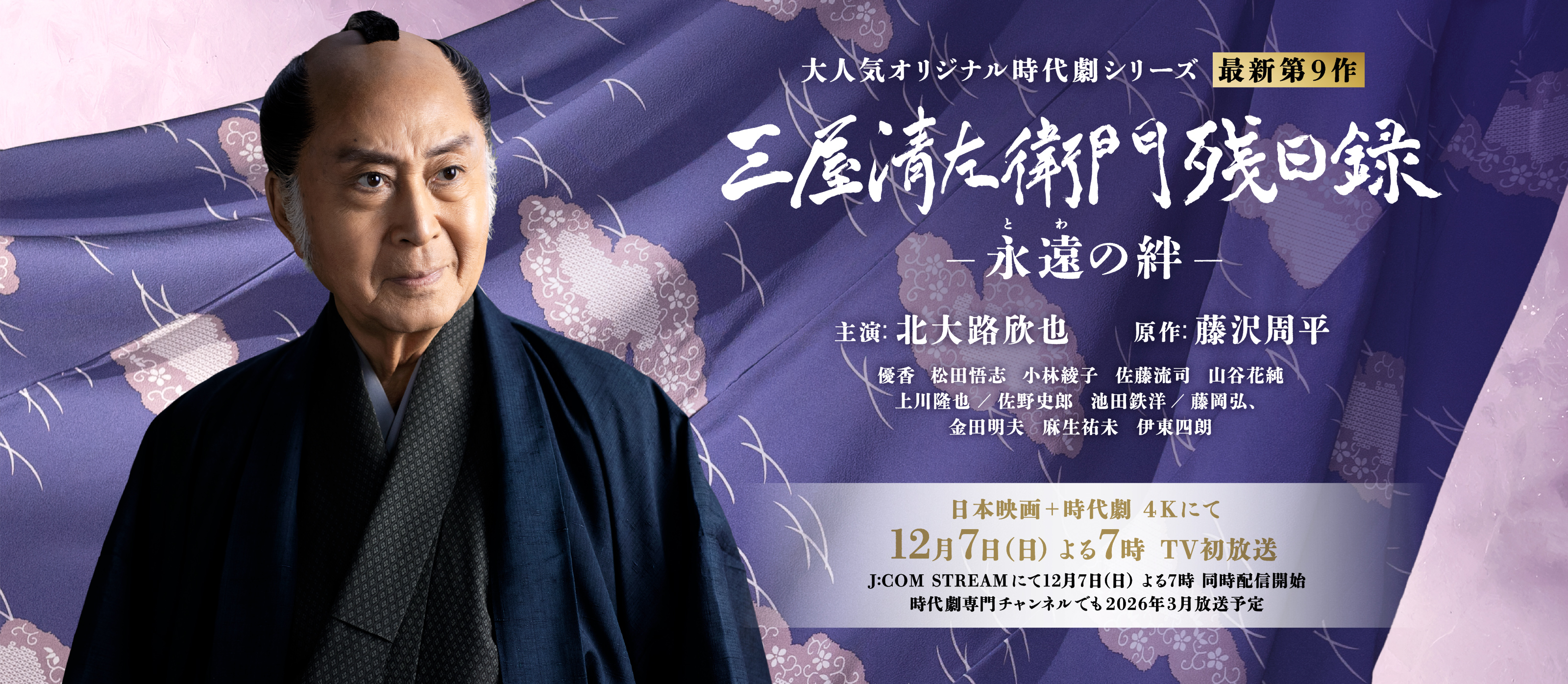 大人気オリジナル時代劇シリーズ 最新第9作 「三屋清左衛門残日録　永遠（とわ）の絆」主演 北大路欣也　原作 藤沢周平　優香 松田悟志 小林綾子 佐藤流司 山谷花純 酒井善史 庄野﨑謙 上川隆也 佐野史郎 池田鉄洋 藤岡弘、 金田明夫 麻生祐未 伊東四朗　日本映画＋時代劇 4K にて 12月7日（日） よる7時 TV初放送 時代劇専門チャンネルでも2026年3月放送予定
