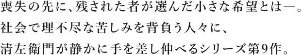 喪失の先に、残された者が選んだ小さな希望とは―。社会で理不尽な苦しみを背負う人々に、清左衛門が静かに手を差し伸べるシリーズ第9作。