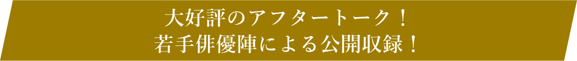 大好評のアフタートーク！若手俳優陣による公開収録！
