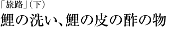 『「旅路」（下）』鯉の洗い、鯉の皮の酢の物