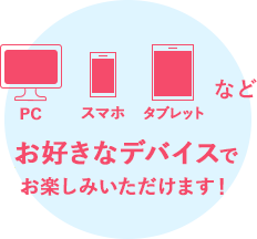 PC・スマホ・タブレットなどお好きなデバイスでお楽しみいただけます!