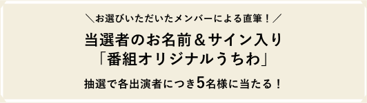 ＼お選びいただいたメンバーによる直筆！／当選者のお名前＆サイン入り「番組オリジナルうちわ」抽選で各出演者につき5名様に当たる！