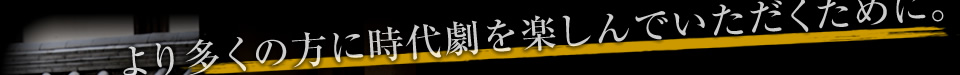より多くの方に時代劇を楽しんでいただくために。