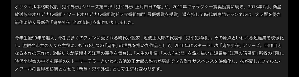 オリジナル本格時代劇「鬼平外伝」シリーズ第三弾「鬼平外伝 正月四日の客」が、2012年ギャラクシー賞奨励賞に続き、2013年7月、衛星放送協会オリジナル番組アワードオリジナル番組賞ドラマ番組部門 最優秀賞を受賞。満を持して時代劇専門チャンネルは、大反響を得た前作に続く最新作「鬼平外伝 老盗流転」を制作いたしました。今年生誕90年を迎え、今なお多くのファンに愛される時代小説家、池波正太郎の代表作「鬼平犯科帳」。その原点といわれる短篇集を映像化し、盗賊や市井の人々を主役に、もうひとつの「鬼平」の世界を描いた作品として、2010年にスタートした「鬼平外伝」シリーズ。四作目となる本作の原作は、盗賊たちが暗躍する江戸の裏側を舞台に、「人生の非情」「人の心の闇」を鋭く描いた短篇集「江戸の暗黒街」所収の『殺』。時代小説家の中でも屈指のストーリーテラーといわれる池波正太郎の魅力が堪能できる傑作サスペンスを映像化し、彼が愛したフィルム・ノワールの世界を彷彿とさせる「新章・鬼平外伝」として生まれ変わります。