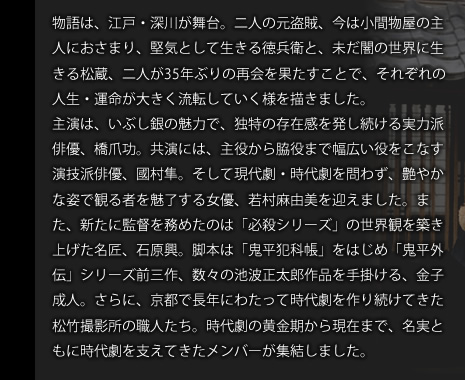 物語は、江戸・深川が舞台。二人の元盗賊、今は小間物屋の主人におさまり、堅気として生きる徳兵衛と、未だ闇の世界に生きる松蔵、二人が35年ぶりの再会を果たすことで、それぞれの人生・運命が大きく流転していく様を描きました。主演は、いぶし銀の魅力で、独特の存在感を発し続ける実力派俳優、橋爪功。共演には、主役から脇役まで幅広い役をこなす演技派俳優、國村隼。そして現代劇・時代劇を問わず、艶やかな姿で観る者を魅了する女優、若村麻由美を迎えました。また、新たに監督を務めたのは「必殺シリーズ」の世界観を築き上げた名匠、石原興。脚本は「鬼平犯科帳」をはじめ「鬼平外伝」シリーズ前三作、数々の池波正太郎作品を手掛ける、金子成人。さらに、京都で長年にわたって時代劇を作り続けてきた松竹撮影所の職人たち。時代劇の黄金期から現在まで、名実ともに時代劇を支えてきたメンバーが集結しました。