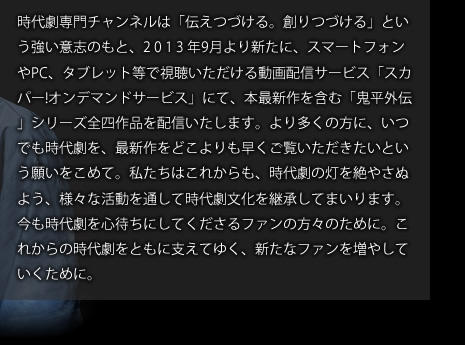 時代劇専門チャンネルは「伝えつづける。創りつづける」という強い意志のもと、2 0 1 3 年9月より新たに、スマートフォンやPC、タブレット等で視聴いただける動画配信サービス「スカパー!オンデマンドサービス」にて、本最新作を含む「鬼平外伝」シリーズ全四作品を配信いたします。より多くの方に、いつでも時代劇を、最新作をどこよりも早くご覧いただきたいという願いをこめて。私たちはこれからも、時代劇の灯を絶やさぬよう、様々な活動を通して時代劇文化を継承してまいります。今も時代劇を心待ちにしてくださるファンの方々のために。これからの時代劇をともに支えてゆく、新たなファンを増やしていくために。