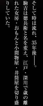 そして時は流れ、35年後―。
駒吉は徳兵衛と名を変え、江戸・深川で歳の離れた女房・おもんと小間物屋・井筒屋を切り盛りしていた。