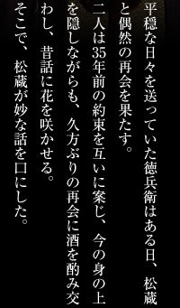 平穏な日々を送っていた徳兵衛はある日、松蔵と偶然の再会を果たす。二人は35年前の約束を互いに案じ、今の身上を隠しながらも、久方ぶりの再会に酒を酌み交わし、昔話に花を咲かせる。そこで、松蔵が妙な話を口にした。