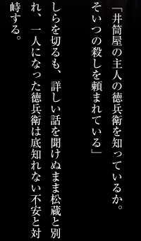 「井筒屋の主人の徳兵衛を知っているか。そいつの殺しを頼まれている」しらを切るも、詳しい話を聞けぬまま松蔵と別れ、一人になった徳兵衛は底知れない不安と対峙する。