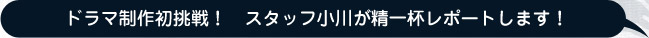 ドラマ制作初挑戦！スタッフ小川が精一杯レポートします！